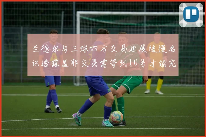 兰德尔与三球四方交易进展缓慢名记透露盖耶交易需等到10号才能完成