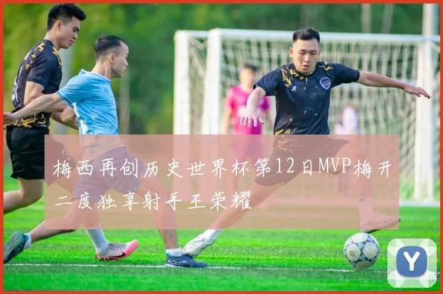梅西再创历史世界杯第12日MVP梅开二度独享射手王荣耀