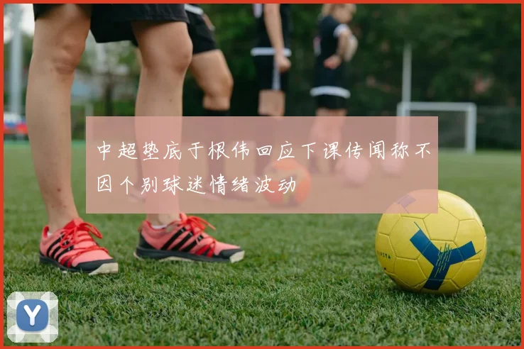 中超垫底于根伟回应下课传闻称不因个别球迷情绪波动