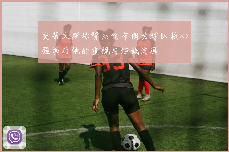 史蒂文斯称赞杰伦布朗为球队核心强调对他的重视与坦诚沟通
