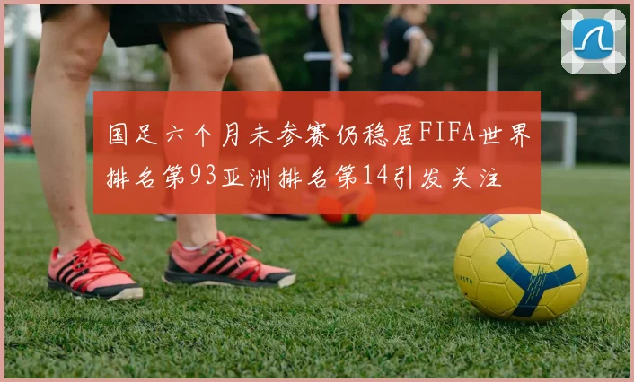国足六个月未参赛仍稳居FIFA世界排名第93亚洲排名第14引发关注