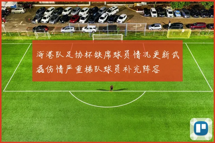海港队足协杯缺席球员情况更新武磊伤情严重梯队球员补充阵容