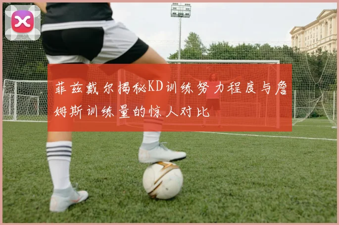 菲兹戴尔揭秘KD训练努力程度与詹姆斯训练量的惊人对比