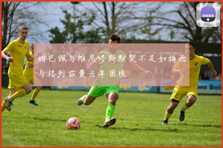 姆巴佩与维尼修斯默契不足如梅西与格列兹曼当年困境