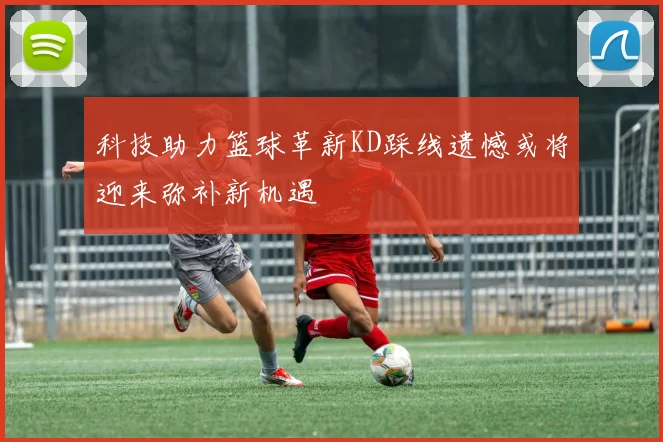 科技助力篮球革新KD踩线遗憾或将迎来弥补新机遇