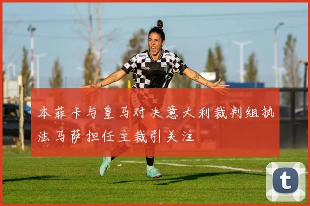本菲卡与皇马对决意大利裁判组执法马萨担任主裁引关注