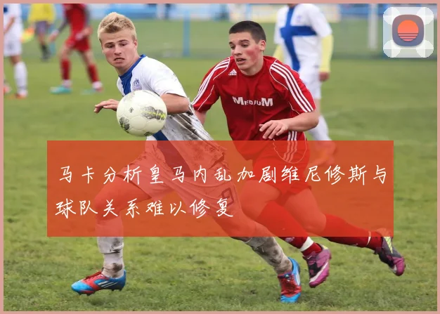 马卡分析皇马内乱加剧维尼修斯与球队关系难以修复