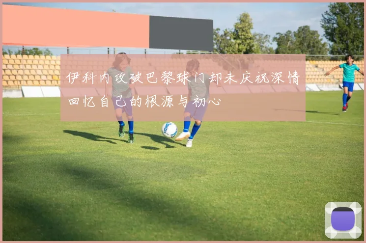 伊科内攻破巴黎球门却未庆祝深情回忆自己的根源与初心