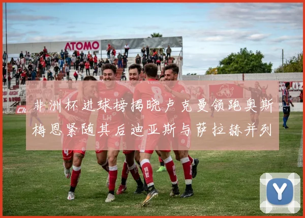 非洲杯进球榜揭晓卢克曼领跑奥斯梅恩紧随其后迪亚斯与萨拉赫并列第三