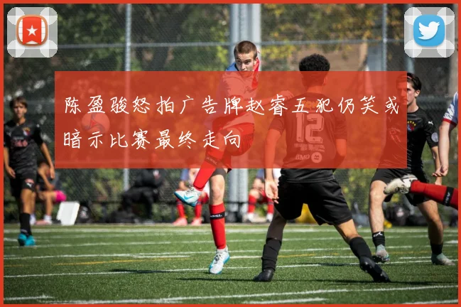 陈盈骏怒拍广告牌赵睿五犯仍笑或暗示比赛最终走向