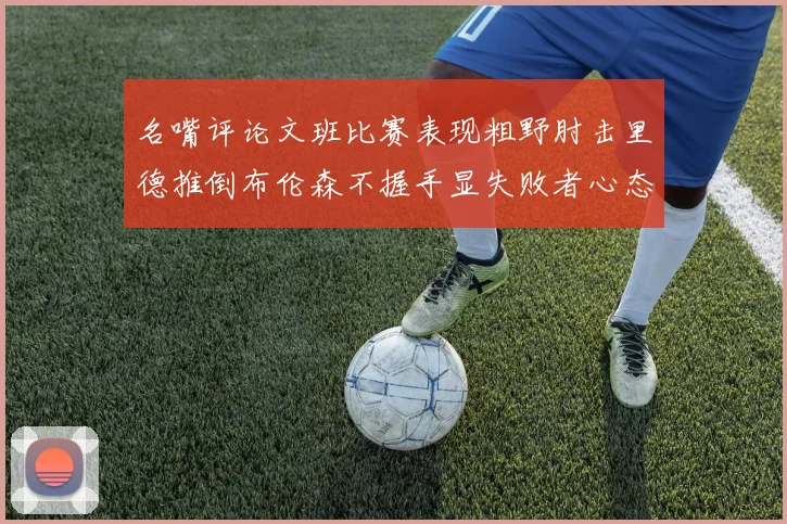 名嘴评论文班比赛表现粗野肘击里德推倒布伦森不握手显失败者心态