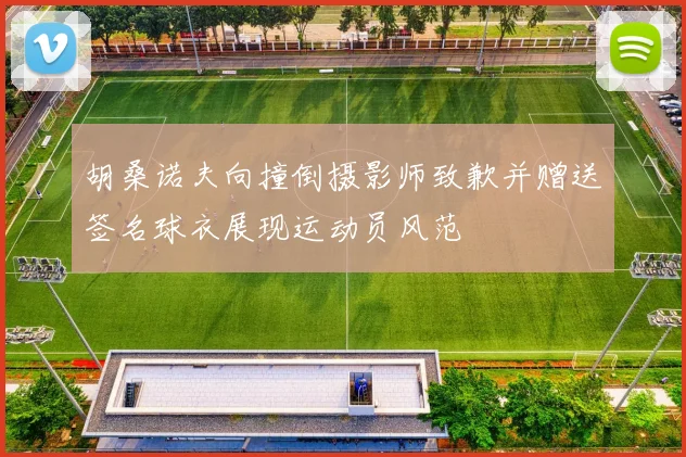 胡桑诺夫向撞倒摄影师致歉并赠送签名球衣展现运动员风范