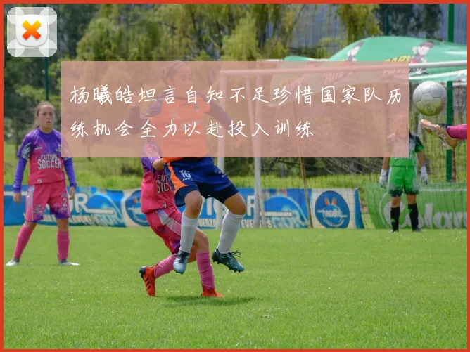 杨曦皓坦言自知不足珍惜国家队历练机会全力以赴投入训练