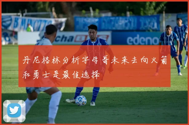 丹尼格林分析字母哥未来去向火箭和勇士是最佳选择