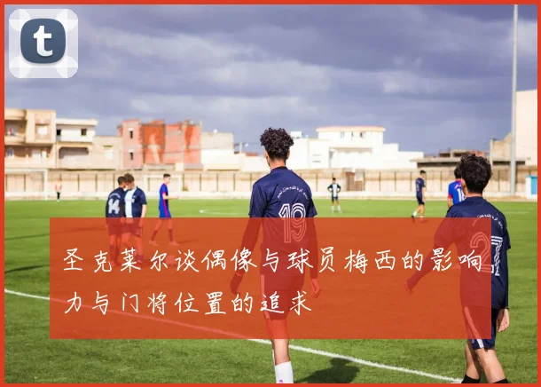 圣克莱尔谈偶像与球员梅西的影响力与门将位置的追求