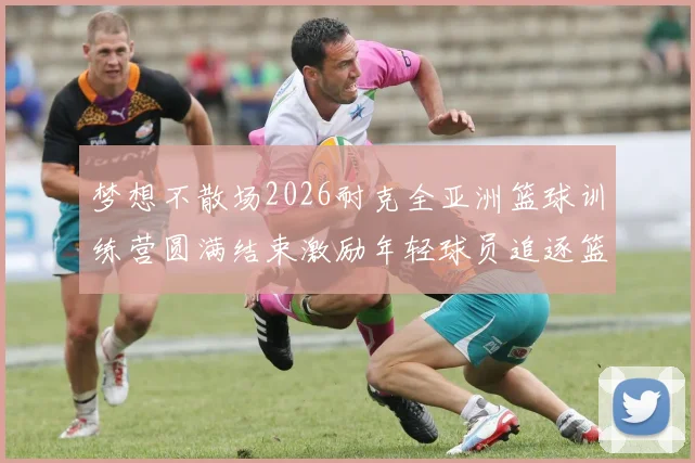 梦想不散场2026耐克全亚洲篮球训练营圆满结束激励年轻球员追逐篮球梦想