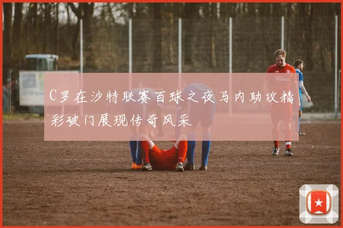 C罗在沙特联赛百球之夜马内助攻精彩破门展现传奇风采
