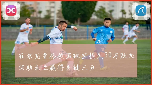 菲尔克鲁格被盗珠宝损失50万欧元仍助米兰赢得关键三分