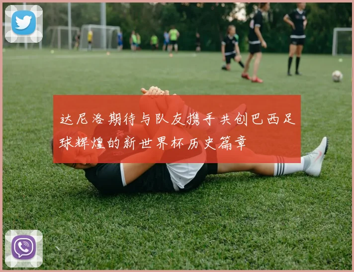 达尼洛期待与队友携手共创巴西足球辉煌的新世界杯历史篇章