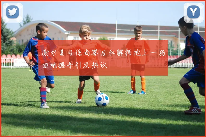 谢尔基与德尚赛后和解拥抱上一场拒绝握手引发热议
